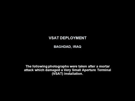 VSAT DEPLOYMENT BAGHDAD, IRAQ The following photographs were taken after a mortar attack which damaged a Very Small Aperture Terminal (VSAT) installation.