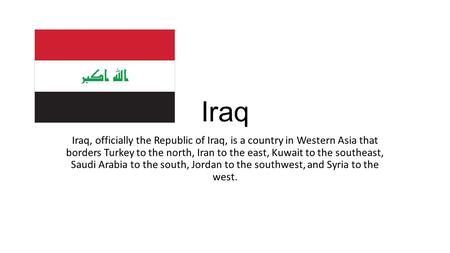 Iraq Iraq, officially the Republic of Iraq, is a country in Western Asia that borders Turkey to the north, Iran to the east, Kuwait to the southeast, Saudi.