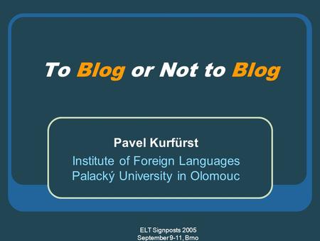 ELT Signposts 2005 September 9-11, Brno To Blog or Not to Blog Pavel Kurfürst Institute of Foreign Languages Palacký University in Olomouc.