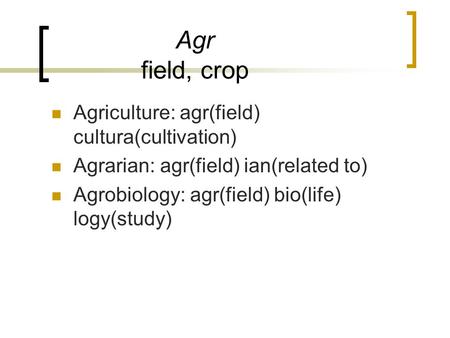 Agr field, crop Agriculture: agr(field) cultura(cultivation) Agrarian: agr(field) ian(related to) Agrobiology: agr(field) bio(life) logy(study)