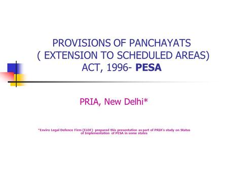 PROVISIONS OF PANCHAYATS ( EXTENSION TO SCHEDULED AREAS) ACT, 1996- PESA PRIA, New Delhi* *Enviro Legal Defence Firm (ELDF) prepared this presentation.