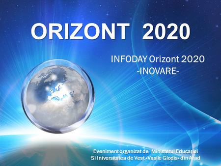 ORIZONT 2020 INFODAY Orizont 2020 -INOVARE- Eveniment organizat de Ministerul Educaiei Si Iniversitatea de Vest «Vasile Glodis» din Arad.