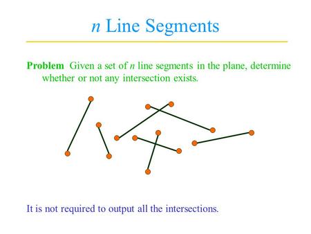 N Line Segments Problem Given a set of n line segments in the plane, determine whether or not any intersection exists. It is not required to output all.