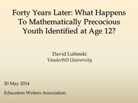 Forty Years Later: What Happens To Mathematically Precocious Youth Identified at Age 12? David Lubinski Vanderbilt University 20 May 2014 Education Writers.