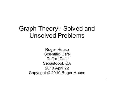 1 Graph Theory: Solved and Unsolved Problems Roger House Scientific Café Coffee Catz Sebastopol, CA 2010 April 22 Copyright © 2010 Roger House.