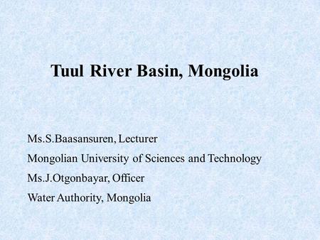 Tuul River Basin, Mongolia Ms.S.Baasansuren, Lecturer Mongolian University of Sciences and Technology Ms.J.Otgonbayar, Officer Water Authority, Mongolia.