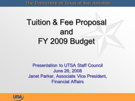 Tuition & Fee Proposal and FY 2009 Budget Tuition & Fee Proposal and FY 2009 Budget Presentation to UTSA Staff Council June 26, 2008 Janet Parker, Associate.