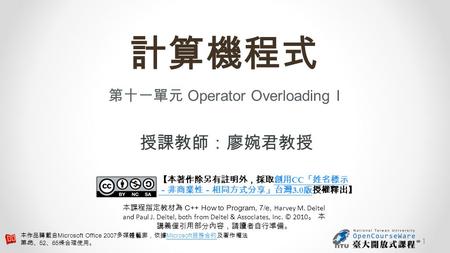 計算機程式 第十一單元 Operator Overloading I 授課教師：廖婉君教授 【本著作除另有註明外，採取創用 CC 「姓名標示 －非商業性－相同方式分享」台灣 3.0 版授權釋出】創用 CC 「姓名標示 －非商業性－相同方式分享」台灣 3.0 版 本課程指定教材為 C++ How to.