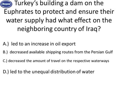 Turkey’s building a dam on the Euphrates to protect and ensure their water supply had what effect on the neighboring country of Iraq? iRespond Question.