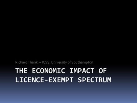 THE ECONOMIC IMPACT OF LICENCE-EXEMPT SPECTRUM Richard Thanki – ICSS, University of Southampton.