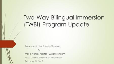 Two-Way Bilingual Immersion (TWBI) Program Update Presented to the Board of Trustees By Maria Wetzel, Assistant Superintendent Nora Guerra, Director of.