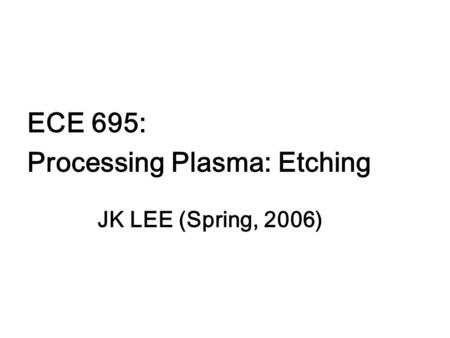 ECE 695: Processing Plasma: Etching JK LEE (Spring, 2006)