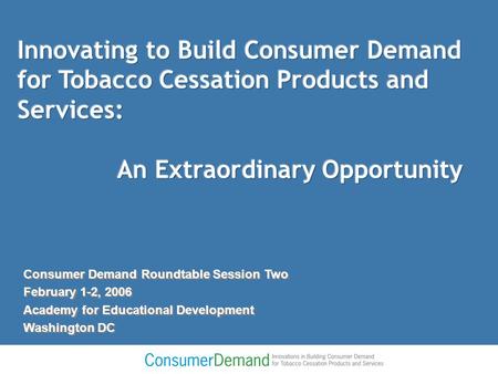 Consumer Demand Roundtable Session Two February 1-2, 2006 Academy for Educational Development Washington DC Consumer Demand Roundtable Session Two February.