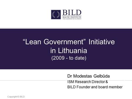 “Lean Government” Initiative in Lithuania (2009 - to date) Dr Modestas Gelbūda ISM Research Director & BILD Founder and board member Copyright © BILD.