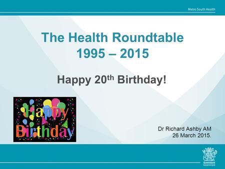 The Health Roundtable 1995 – 2015 Happy 20 th Birthday! Dr Richard Ashby AM 26 March 2015.