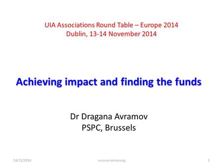 UIA Associations Round Table – Europe 2014 Dublin, 13-14 November 2014 Achieving impact and finding the funds Dr Dragana Avramov PSPC, Brussels 14/11/2014www.avramov.org1.