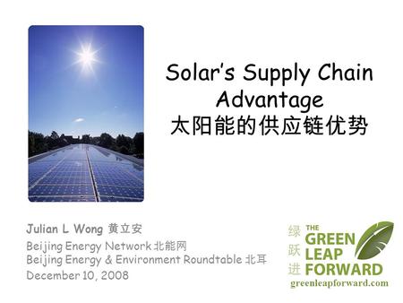 Solar’s Supply Chain Advantage 太阳能的供应链优势 Julian L Wong 黄立安 Beijing Energy Network 北能网 Beijing Energy & Environment Roundtable 北耳 December 10, 2008 greenleapforward.com.