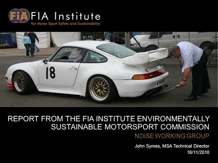 REPORT FROM THE FIA INSTITUTE ENVIRONMENTALLY SUSTAINABLE MOTORSPORT COMMISSION NOISE WORKING GROUP John Symes, MSA Technical Director 16/11/2010.