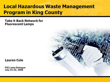 Local Hazardous Waste Management Program in King County Take it Back Network for Fluorescent Lamps Lauren Cole PSI Lamp Dialogue July 15-16, 2008.