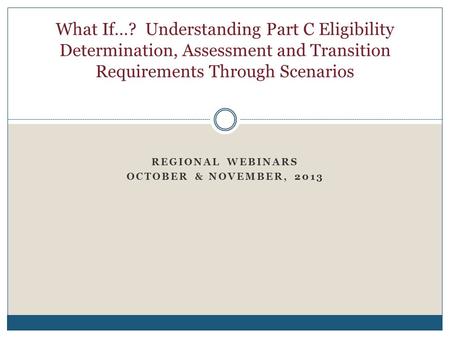 REGIONAL WEBINARS OCTOBER & NOVEMBER, 2013 What If…? Understanding Part C Eligibility Determination, Assessment and Transition Requirements Through Scenarios.