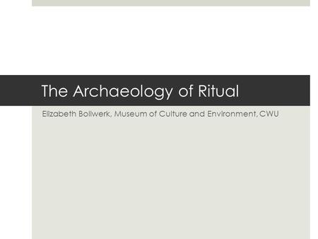 The Archaeology of Ritual Elizabeth Bollwerk, Museum of Culture and Environment, CWU.