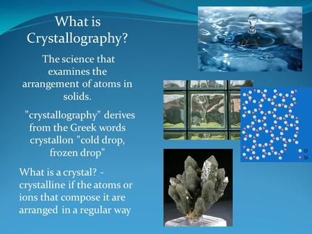 What is Crystallography? The science that examines the arrangement of atoms in solids. crystallography derives from the Greek words crystallon cold.