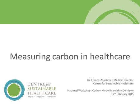 Dr. Frances Mortimer, Medical Director Centre for Sustainable Healthcare National Workshop - Carbon Modelling within Dentistry 17 th February 2015 Measuring.