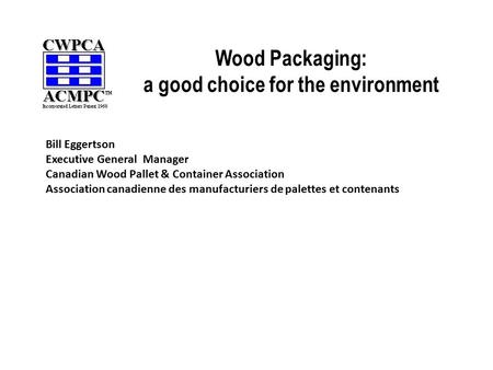 Wood Packaging: a good choice for the environment Bill Eggertson Executive General Manager Canadian Wood Pallet & Container Association Association canadienne.