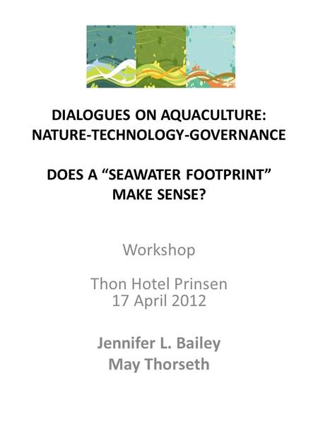 DIALOGUES ON AQUACULTURE: NATURE-TECHNOLOGY-GOVERNANCE DOES A “SEAWATER FOOTPRINT” MAKE SENSE? Workshop Thon Hotel Prinsen 17 April 2012 Jennifer L. Bailey.