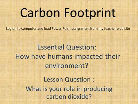 Carbon Footprint Lesson Question : What is your role in producing carbon dioxide? Essential Question: How have humans impacted their environment? Log on.