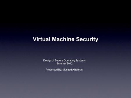 Virtual Machine Security Design of Secure Operating Systems Summer 2012 Presented By: Musaad Alzahrani.