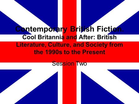 Contemporary British Fiction. Cool Britannia and After: British Literature, Culture, and Society from the 1990s to the Present Session Two.