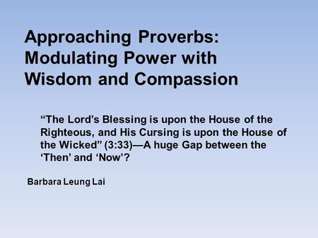 Approaching Proverbs: Modulating Power with Wisdom and Compassion Barbara Leung Lai “The Lord’s Blessing is upon the House of the Righteous, and His Cursing.