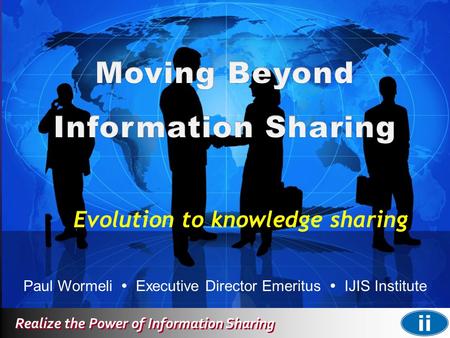 Realize the Power of Information Sharing Paul Wormeli  Executive Director Emeritus  IJIS Institute Evolution to knowledge sharing.