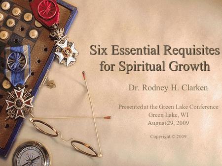 Six Essential Requisites for Spiritual Growth Dr. Rodney H. Clarken Presented at the Green Lake Conference Green Lake, WI August 29, 2009 Copyright © 2009.