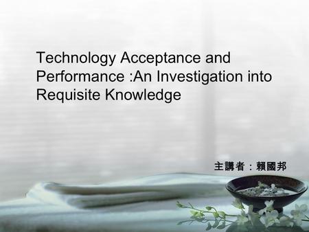 Technology Acceptance and Performance :An Investigation into Requisite Knowledge 主講者：賴國邦.