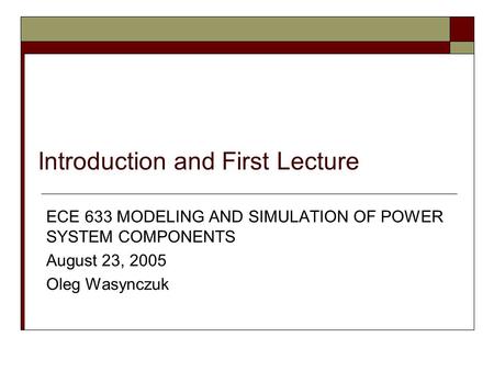 Introduction and First Lecture ECE 633 MODELING AND SIMULATION OF POWER SYSTEM COMPONENTS August 23, 2005 Oleg Wasynczuk.