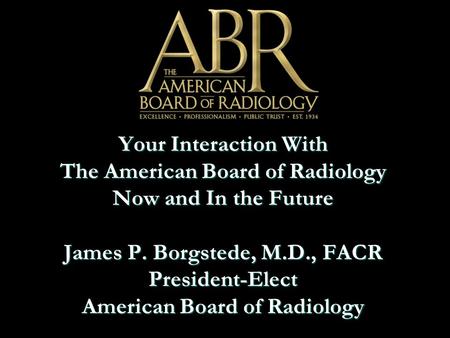 Your Interaction With The American Board of Radiology Now and In the Future James P. Borgstede, M.D., FACR President-Elect American Board of Radiology.