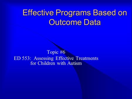 Effective Programs Based on Outcome Data Topic #6 ED 553: Assessing Effective Treatments for Children with Autism.