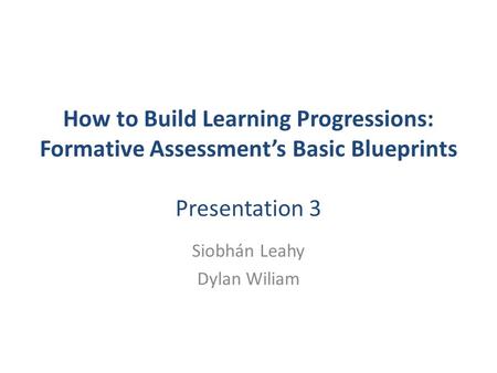 How to Build Learning Progressions: Formative Assessment’s Basic Blueprints Presentation 3 Siobhán Leahy Dylan Wiliam.