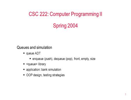 1 CSC 222: Computer Programming II Spring 2004 Queues and simulation  queue ADT  enqueue (push), dequeue (pop), front, empty, size  library  application: