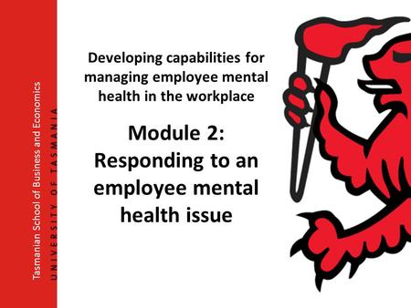 Developing capabilities for managing employee mental health in the workplace Module 2: Responding to an employee mental health issue Tasmanian School of.