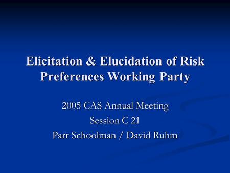 Elicitation & Elucidation of Risk Preferences Working Party 2005 CAS Annual Meeting Session C 21 Parr Schoolman / David Ruhm.