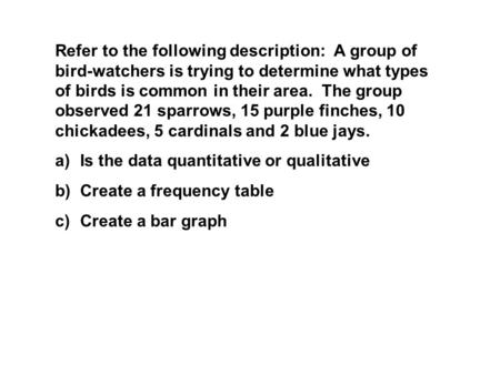 Refer to the following description: A group of bird-watchers is trying to determine what types of birds is common in their area. The group observed 21.