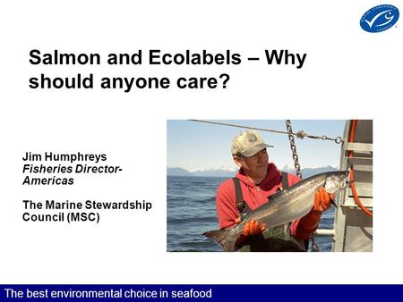 The best environmental choice in seafood Salmon and Ecolabels – Why should anyone care? Jim Humphreys Fisheries Director- Americas The Marine Stewardship.