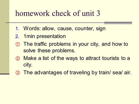 Homework check of unit 3 1. Words: allow, cause, counter, sign 2. 1min presentation  The traffic problems in your city, and how to solve these problems.