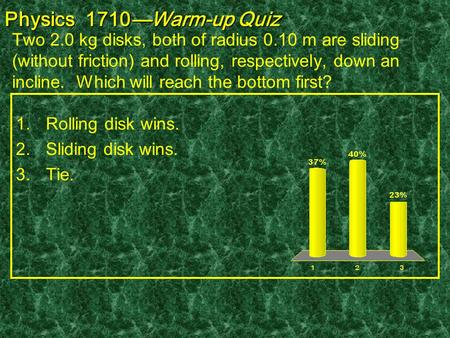 Physics 1710—Warm-up Quiz Two 2.0 kg disks, both of radius 0.10 m are sliding (without friction) and rolling, respectively, down an incline. Which will.