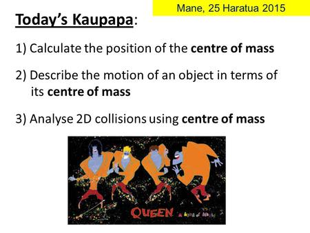 Today’s Kaupapa: 1) Calculate the position of the centre of mass 2) Describe the motion of an object in terms of its centre of mass 3) Analyse 2D collisions.