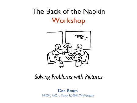 The Back of the Napkin Workshop Dan Roam MIX08 :: UX03 :: March 5, 2008 :: The Venetian Solving Problems with Pictures.