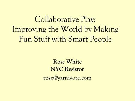 Collaborative Play: Improving the World by Making Fun Stuff with Smart People Rose White NYC Resistor